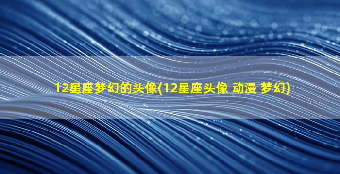 12星座梦幻的头像(12星座头像 动漫 梦幻)